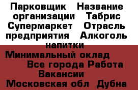 Парковщик › Название организации ­ Табрис Супермаркет › Отрасль предприятия ­ Алкоголь, напитки › Минимальный оклад ­ 17 000 - Все города Работа » Вакансии   . Московская обл.,Дубна г.